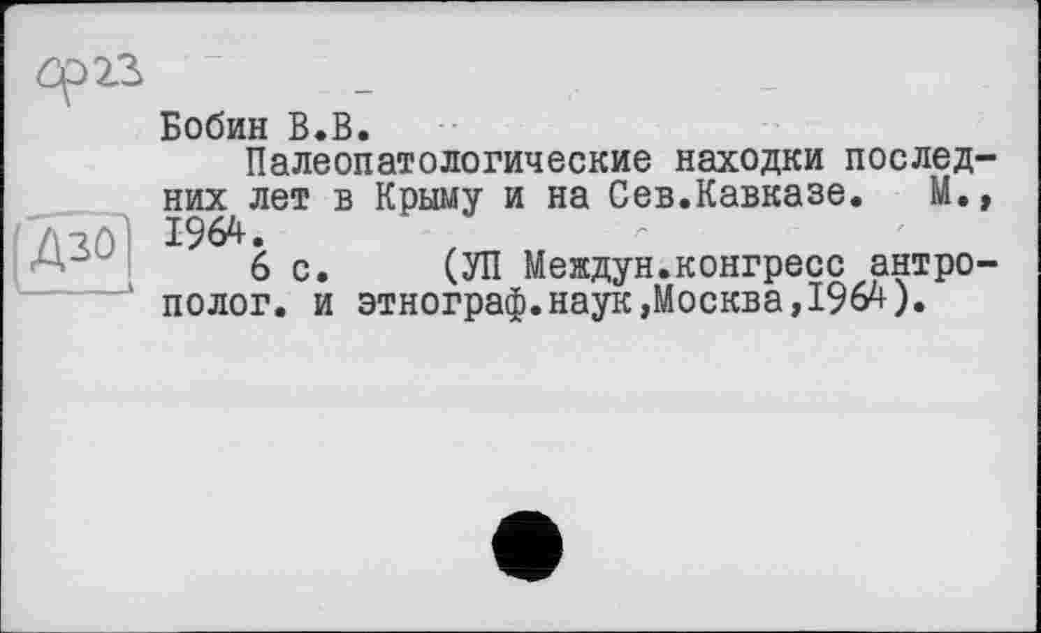 ﻿Бобин В.В.
Палеопатологические находки последних лет в Крыму и на Сев.Кавказе. М., .	1964.
6с. (УП Междун.конгресс антрополог. и этнограф.наук»Москва,1964).